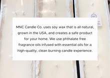 Load image into Gallery viewer, MNC Candle Co. uses soy wax that is all natural, grown in the USA, and creates a safe product for your home. We use phthalate free fragrance oils infused with essential oils for a high-quality, clean burning candle experience.

