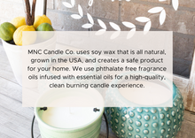 Load image into Gallery viewer, MNC Candle Co. uses soy wax that is all natural, grown in the USA, and creates a safe product for your home. We use phthalate free fragrance oils infused with essential oils for a high-quality, clean burning candle experience.
